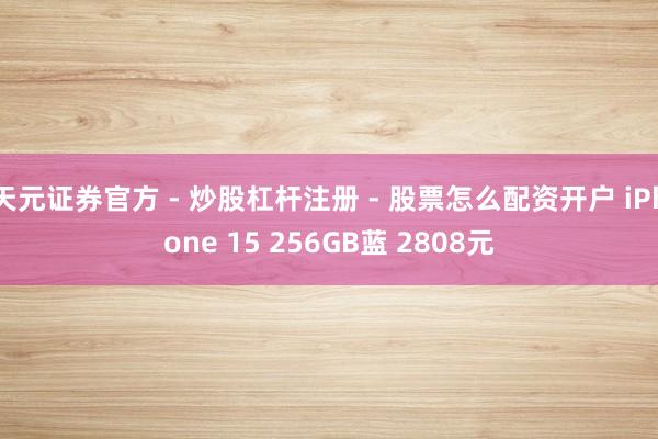 天元证券官方 - 炒股杠杆注册 - 股票怎么配资开户 iPhone 15 256GB蓝 2808元