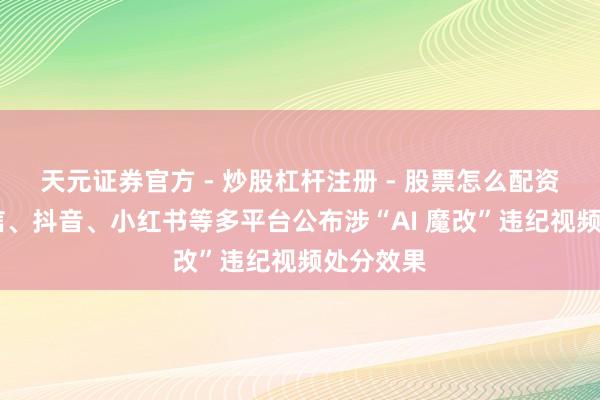 天元证券官方 - 炒股杠杆注册 - 股票怎么配资开户 微信、抖音、小红书等多平台公布涉“AI 魔改”违纪视频处分效果