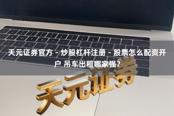 天元证券官方 - 炒股杠杆注册 - 股票怎么配资开户 吊车出租哪家强？