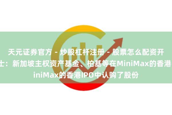 天元证券官方 - 炒股杠杆注册 - 股票怎么配资开户 知情东说念主士：新加坡主权资产基金、柏基等在MiniMax的香港IPO中认购了股份