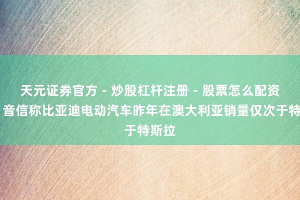天元证券官方 - 炒股杠杆注册 - 股票怎么配资开户 音信称比亚迪电动汽车昨年在澳大利亚销量仅次于特斯拉