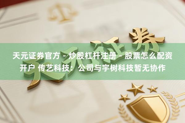 天元证券官方 - 炒股杠杆注册 - 股票怎么配资开户 传艺科技：公司与宇树科技暂无协作