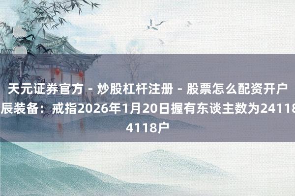 天元证券官方 - 炒股杠杆注册 - 股票怎么配资开户 华辰装备：戒指2026年1月20日握有东谈主数为24118户
