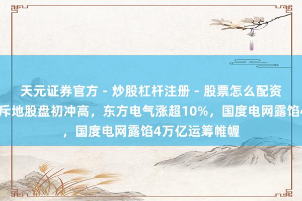 天元证券官方 - 炒股杠杆注册 - 股票怎么配资开户 港股电力斥地股盘初冲高，东方电气涨超10%，国度电网露馅4万亿运筹帷幄
