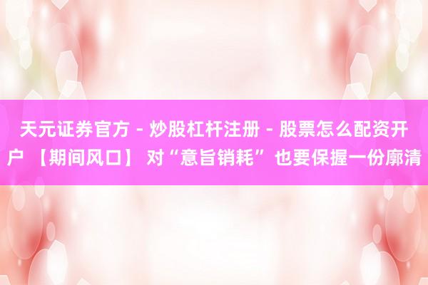 天元证券官方 - 炒股杠杆注册 - 股票怎么配资开户 【期间风口】 对“意旨销耗” 也要保握一份廓清