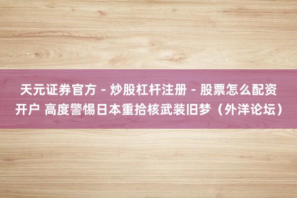 天元证券官方 - 炒股杠杆注册 - 股票怎么配资开户 高度警惕日本重拾核武装旧梦（外洋论坛）