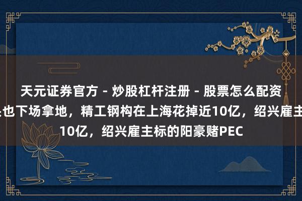 天元证券官方 - 炒股杠杆注册 - 股票怎么配资开户 钢结构龙头也下场拿地，精工钢构在上海花掉近10亿，绍兴雇主标的阳豪赌PEC